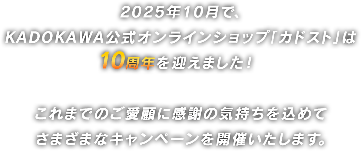 2025年10月で、KADOKAWA公式オンラインショップ「カドスト」は10周年を迎えました！これまでのご愛顧に感謝の気持ちを込めてさまざまなキャンペーンを開催いたします。