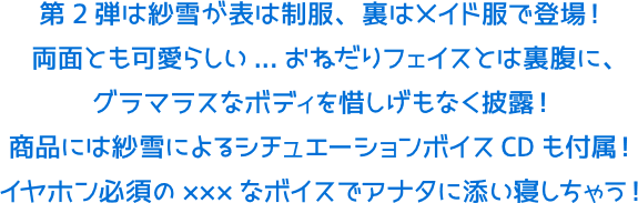第2弾は紗雪が表は制服、裏はメイド服で登場!両面とも可愛らしい...おねだりフェイスとは裏腹に、グラマラスなボディを惜しげもなく披露!商品には紗雪によるシチュエーションボイスCDも付属!イヤホン必須の×××なボイスでアナタに添い寝しちゃう!