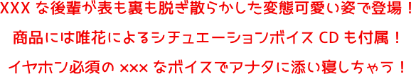 XXXな後輩が表も裏も脱ぎ散らかした変態可愛い姿で登場!商品には唯花によるシチュエーションボイスCDも付属!イヤホン必須の×××なボイスでアナタに添い寝しちゃう!