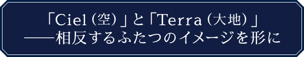 「Ciel（空）」と「Terra（大地）」──相反するふたつのイメージを形に