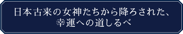 日本古来の女神たちから降ろされた、幸運への道しるべ