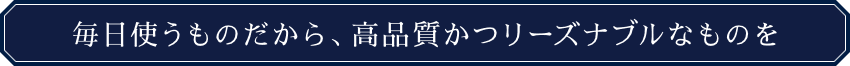 毎日使うものだから、高品質かつリーズナブルなものを