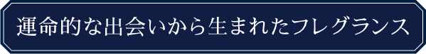 運命的な出会いから生まれたフレグランス
