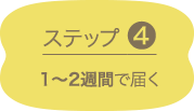 ステップ4 1～2週間で届く