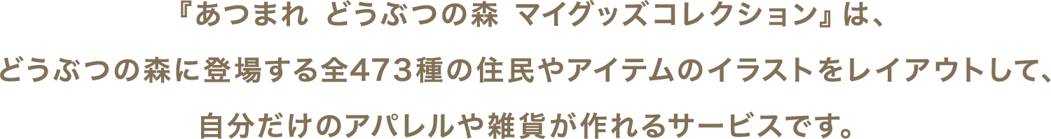 『あつまれ どうぶつの森 マイグッズコレクション』は、どうぶつの森に登場する全473種の住民やアイテムのイラストをレイアウトして、自分だけのアパレルや雑貨が作れるサービスです。